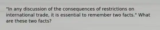 "In any discussion of the consequences of restrictions on international trade, it is essential to remember two facts." What are these two facts?