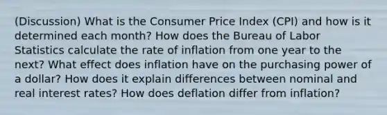 (Discussion) What is the Consumer Price Index (CPI) and how is it determined each month? How does the Bureau of Labor Statistics calculate the rate of inflation from one year to the next? What effect does inflation have on the purchasing power of a dollar? How does it explain differences between nominal and real interest rates? How does deflation differ from inflation?