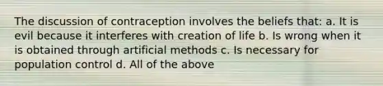 The discussion of contraception involves the beliefs that: a. It is evil because it interferes with creation of life b. Is wrong when it is obtained through artificial methods c. Is necessary for population control d. All of the above