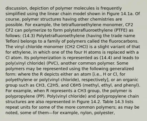 discussion, depiction of polymer molecules is frequently simplified using the linear chain model shown in Figure 14.1a. Of course, polymer structures having other chemistries are possible. For example, the tetrafluoroethylene monomer, CF2 CF2 can polymerize to form polytetrafluoroethylene (PTFE) as follows: (14.3) Polytetrafluoroethylene (having the trade name Teflon) belongs to a family of polymers called the fluorocarbons. The vinyl chloride monomer (CH2 CHCl) is a slight variant of that for ethylene, in which one of the four H atoms is replaced with a Cl atom. Its polymerization is represented as (14.4) and leads to poly(vinyl chloride) (PVC), another common polymer. Some polymers may be represented using the following generalized form: where the R depicts either an atom [i.e., H or Cl, for polyethylene or poly(vinyl chloride), respectively], or an organic group such as CH3, C2H5, and C6H5 (methyl, ethyl, and phenyl). For example, when R represents a CH3 group, the polymer is polypropylene (PP). Poly(vinyl chloride) and polypropylene chain structures are also represented in Figure 14.2. Table 14.3 lists repeat units for some of the more common polymers; as may be noted, some of them—for example, nylon, polyester,