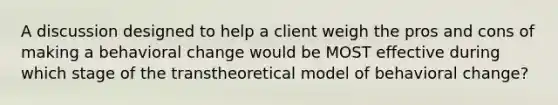 A discussion designed to help a client weigh the pros and cons of making a behavioral change would be MOST effective during which stage of the transtheoretical model of behavioral change?