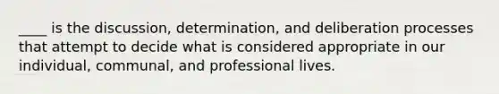 ____ is the discussion, determination, and deliberation processes that attempt to decide what is considered appropriate in our individual, communal, and professional lives.