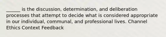 ______ is the discussion, determination, and deliberation processes that attempt to decide what is considered appropriate in our individual, communal, and professional lives. Channel Ethics Context Feedback