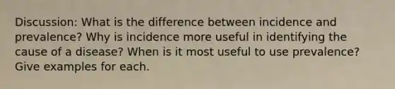 Discussion: What is the difference between incidence and prevalence? Why is incidence more useful in identifying the cause of a disease? When is it most useful to use prevalence? Give examples for each.