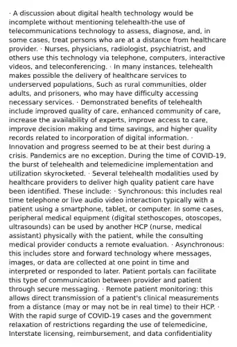 · A discussion about digital health technology would be incomplete without mentioning telehealth-the use of telecommunications technology to assess, diagnose, and, in some cases, treat persons who are at a distance from healthcare provider. · Nurses, physicians, radiologist, psychiatrist, and others use this technology via telephone, computers, interactive videos, and teleconferencing. · In many instances, telehealth makes possible the delivery of healthcare services to underserved populations, Such as rural communities, older adults, and prisoners, who may have difficulty accessing necessary services. · Demonstrated benefits of telehealth include improved quality of care, enhanced community of care, increase the availability of experts, improve access to care, improve decision making and time savings, and higher quality records related to incorporation of digital information. · Innovation and progress seemed to be at their best during a crisis. Pandemics are no exception. During the time of COVID-19, the burst of telehealth and telemedicine implementation and utilization skyrocketed. · Several telehealth modalities used by healthcare providers to deliver high quality patient care have been identified. These include: · Synchronous: this includes real time telephone or live audio video interaction typically with a patient using a smartphone, tablet, or computer. In some cases, peripheral medical equipment (digital stethoscopes, otoscopes, ultrasounds) can be used by another HCP (nurse, medical assistant) physically with the patient, while the consulting medical provider conducts a remote evaluation. · Asynchronous: this includes store and forward technology where messages, images, or data are collected at one point in time and interpreted or responded to later. Patient portals can facilitate this type of communication between provider and patient through secure messaging. · Remote patient monitoring: this allows direct transmission of a patient's clinical measurements from a distance (may or may not be in real time) to their HCP. · With the rapid surge of COVID-19 cases and the government relaxation of restrictions regarding the use of telemedicine, Interstate licensing, reimbursement, and data confidentiality