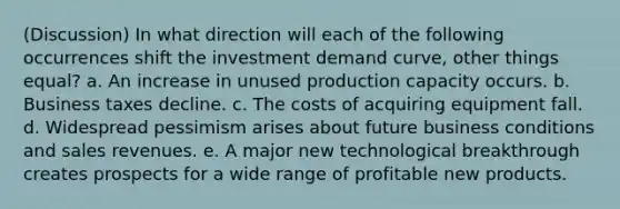 (Discussion) In what direction will each of the following occurrences shift the investment demand curve, other things equal? a. An increase in unused production capacity occurs. b. Business taxes decline. c. The costs of acquiring equipment fall. d. Widespread pessimism arises about future business conditions and sales revenues. e. A major new technological breakthrough creates prospects for a wide range of profitable new products.