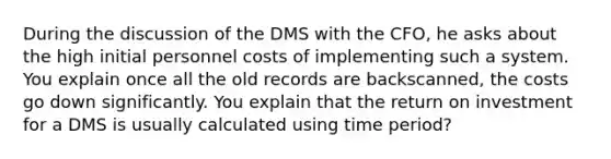 During the discussion of the DMS with the CFO, he asks about the high initial personnel costs of implementing such a system. You explain once all the old records are backscanned, the costs go down significantly. You explain that the return on investment for a DMS is usually calculated using time period?