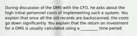 During discussion of the DMS with the CFO, he asks about the high initial personnel costs of implementing such a system. You explain that once all the old records are backscanned, the costs go down significantly. You explain that the return on investment for a DMS is usually calculated using a _________ time period.