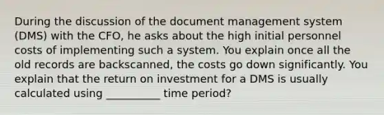 During the discussion of the document management system (DMS) with the CFO, he asks about the high initial personnel costs of implementing such a system. You explain once all the old records are backscanned, the costs go down significantly. You explain that the return on investment for a DMS is usually calculated using __________ time period?