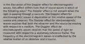 In the discussion of the Doppler effect for electromagnetic waves, this effect differs from that of sound waves in which of the following ways? The Doppler effect is not present when the light is passing through a vacuum. The Doppler effect for electromagnetic waves is dependent on the relative speed of the source and observer. The Doppler effect for electromagnetic waves requires that both the observer and the source be moving with respect to a medium. The Doppler effect for electromagnetic waves requires that the speed of light be measured with respect to a stationary reference frame. The frequency of the electromagnetic waves is unaffected by the relative motion of an observer and a source.