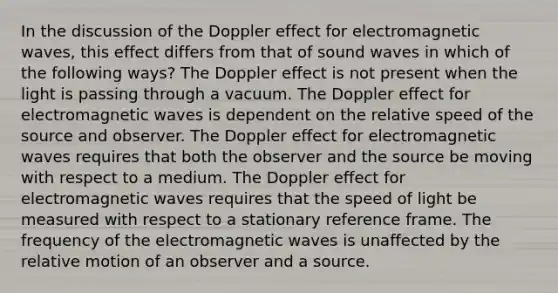 In the discussion of the Doppler effect for electromagnetic waves, this effect differs from that of sound waves in which of the following ways? The Doppler effect is not present when the light is passing through a vacuum. The Doppler effect for electromagnetic waves is dependent on the relative speed of the source and observer. The Doppler effect for electromagnetic waves requires that both the observer and the source be moving with respect to a medium. The Doppler effect for electromagnetic waves requires that the speed of light be measured with respect to a stationary reference frame. The frequency of the electromagnetic waves is unaffected by the relative motion of an observer and a source.