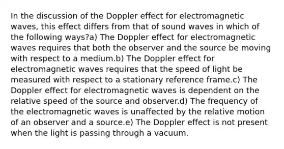 In the discussion of the Doppler effect for electromagnetic waves, this effect differs from that of sound waves in which of the following ways?a) The Doppler effect for electromagnetic waves requires that both the observer and the source be moving with respect to a medium.b) The Doppler effect for electromagnetic waves requires that the speed of light be measured with respect to a stationary reference frame.c) The Doppler effect for electromagnetic waves is dependent on the relative speed of the source and observer.d) The frequency of the electromagnetic waves is unaffected by the relative motion of an observer and a source.e) The Doppler effect is not present when the light is passing through a vacuum.