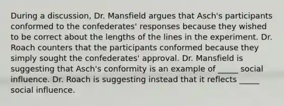 During a discussion, Dr. Mansfield argues that Asch's participants conformed to the confederates' responses because they wished to be correct about the lengths of the lines in the experiment. Dr. Roach counters that the participants conformed because they simply sought the confederates' approval. Dr. Mansfield is suggesting that Asch's conformity is an example of _____ social influence. Dr. Roach is suggesting instead that it reflects _____ social influence.