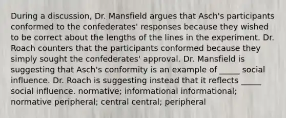 During a discussion, Dr. Mansfield argues that Asch's participants conformed to the confederates' responses because they wished to be correct about the lengths of the lines in the experiment. Dr. Roach counters that the participants conformed because they simply sought the confederates' approval. Dr. Mansfield is suggesting that Asch's conformity is an example of _____ <a href='https://www.questionai.com/knowledge/kO4dMbNCii-social-influence' class='anchor-knowledge'>social influence</a>. Dr. Roach is suggesting instead that it reflects _____ social influence. normative; informational informational; normative peripheral; central central; peripheral