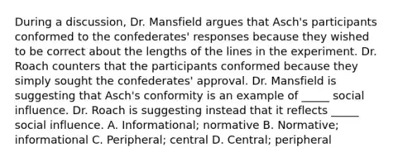 During a discussion, Dr. Mansfield argues that Asch's participants conformed to the confederates' responses because they wished to be correct about the lengths of the lines in the experiment. Dr. Roach counters that the participants conformed because they simply sought the confederates' approval. Dr. Mansfield is suggesting that Asch's conformity is an example of _____ social influence. Dr. Roach is suggesting instead that it reflects _____ social influence. A. Informational; normative B. Normative; informational C. Peripheral; central D. Central; peripheral