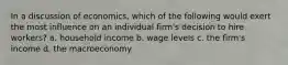 In a discussion of economics, which of the following would exert the most influence on an individual firm's decision to hire workers? a. household income b. wage levels c. the firm's income d. the macroeconomy