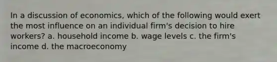 In a discussion of economics, which of the following would exert the most influence on an individual firm's decision to hire workers? a. household income b. wage levels c. the firm's income d. the macroeconomy