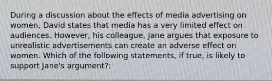 During a discussion about the effects of media advertising on women, David states that media has a very limited effect on audiences. However, his colleague, Jane argues that exposure to unrealistic advertisements can create an adverse effect on women. Which of the following statements, if true, is likely to support Jane's argument?: