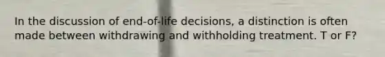 In the discussion of end-of-life decisions, a distinction is often made between withdrawing and withholding treatment. T or F?