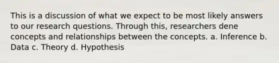 This is a discussion of what we expect to be most likely answers to our research questions. Through this, researchers dene concepts and relationships between the concepts. a. Inference b. Data c. Theory d. Hypothesis