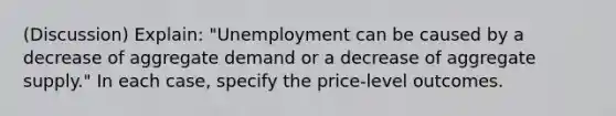 (Discussion) Explain: "Unemployment can be caused by a decrease of aggregate demand or a decrease of aggregate supply." In each case, specify the price-level outcomes.