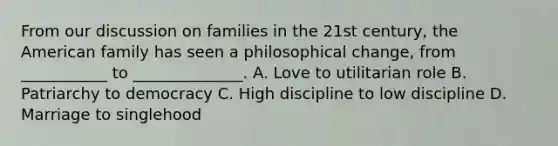 From our discussion on families in the 21st century, the American family has seen a philosophical change, from ___________ to ______________. A. Love to utilitarian role B. Patriarchy to democracy C. High discipline to low discipline D. Marriage to singlehood