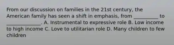 From our discussion on families in the 21st century, the American family has seen a shift in emphasis, from __________ to ______________. A. Instrumental to expressive role B. Low income to high income C. Love to utilitarian role D. Many children to few children