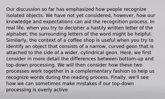 Our discussion so far has emphasized how people recognize isolated objects. We have not yet considered, however, how our knowledge and expectations can aid the recognition process. In real life, when you try to decipher a hastily written letter of the alphabet, the surrounding letters of the word might be helpful. Similarly, the context of a coffee shop is useful when you try to identify an object that consists of a narrow, curved geon that is attached to the side of a wider, cylindrical geon. Here, we first consider in more detail the differences between bottom-up and top-down processing. We will then consider how these two processes work together in a complementary fashion to help us recognize words during the reading process. Finally, we'll see how we can sometimes make mistakes if our top-down processing is overly active