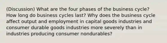 (Discussion) What are the four phases of the business cycle? How long do business cycles last? Why does the business cycle affect output and employment in capital goods industries and consumer durable goods industries more severely than in industries producing consumer nondurables?