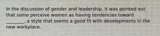 In the discussion of gender and leadership, it was pointed out that some perceive women as having tendencies toward ________, a style that seems a good fit with developments in the new workplace.