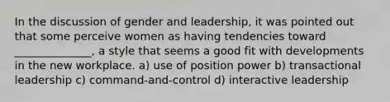 In the discussion of gender and leadership, it was pointed out that some perceive women as having tendencies toward ______________, a style that seems a good fit with developments in the new workplace. a) use of position power b) transactional leadership c) command-and-control d) interactive leadership