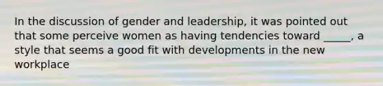 In the discussion of gender and leadership, it was pointed out that some perceive women as having tendencies toward _____, a style that seems a good fit with developments in the new workplace