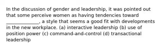 In the discussion of gender and leadership, it was pointed out that some perceive women as having tendencies toward ______________, a style that seems a good fit with developments in the new workplace. (a) interactive leadership (b) use of position power (c) command-and-control (d) transactional leadership