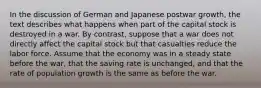 In the discussion of German and Japanese postwar growth, the text describes what happens when part of the capital stock is destroyed in a war. By contrast, suppose that a war does not directly affect the capital stock but that casualties reduce the labor force. Assume that the economy was in a steady state before the war, that the saving rate is unchanged, and that the rate of population growth is the same as before the war.