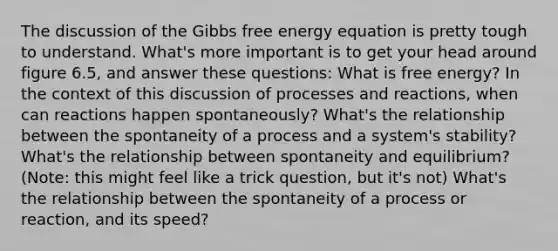 The discussion of the Gibbs free energy equation is pretty tough to understand. What's more important is to get your head around figure 6.5, and answer these questions: What is free energy? In the context of this discussion of processes and reactions, when can reactions happen spontaneously? What's the relationship between the spontaneity of a process and a system's stability? What's the relationship between spontaneity and equilibrium? (Note: this might feel like a trick question, but it's not) What's the relationship between the spontaneity of a process or reaction, and its speed?