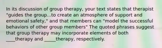 In its discussion of group therapy, your text states that therapist "guides the group...to create an atmosphere of support and emotional safety," and that members can "model the successful behaviors of other group members" The quoted phrases suggest that group therapy may incorporate elements of both ____therapy and _____therapy, respectively.