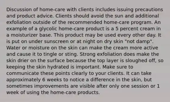 Discussion of home-care with clients includes issuing precautions and product advice. Clients should avoid the sun and additional exfoliation outside of the recommended home-care program. An example of a glycolic home-care product is a 5 percent cream in a moisturizer base. This product may be used every other day. It is put on under sunscreen or at night on dry skin "not damp". Water or moisture on the skin can make the cream more active and cause it to tingle or sting. Strong exfoliation does make the skin drier on the surface because the top layer is sloughed off, so keeping the skin hydrated is important. Make sure to communicate these points clearly to your clients. It can take approximately 6 weeks to notice a difference in the skin, but sometimes improvements are visible after only one session or 1 week of using the home-care products.