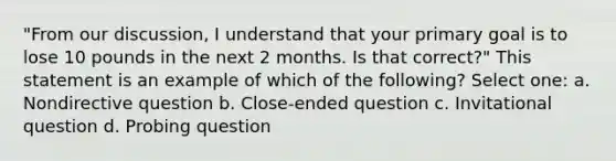 "From our discussion, I understand that your primary goal is to lose 10 pounds in the next 2 months. Is that correct?" This statement is an example of which of the following? Select one: a. Nondirective question b. Close-ended question c. Invitational question d. Probing question