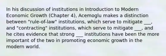 In his discussion of institutions in Introduction to Modern Economic Growth (Chapter 4), Acemoglu makes a distinction between "rule-of-law" institutions, which serve to mitigate ___, and "contracting" institutions, which serve to mitigate ___, and he cites evidence that strong ___ institutions have been the more important of the two in promoting economic growth in the modern world.