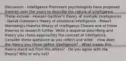 Discussion - Intelligence Prominent psychologists have proposed theories over the years to describe the nature of intelligence. These include - Howard Gardner's theory of multiple intelligences - Daniel Goleman's theory of emotional intelligence - Robert Sternberg's triatchic theory of intelligence Choose one of these theories to research further. Write a response describing and theory you chose approaches the concept of intelligence. Consider these questions as you reflect and write: - How does the theory you chose define intelligence? - What makes this theory stand out from the others? - Do you agree with the theory? Why or why not?