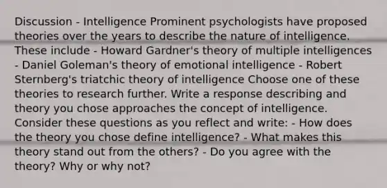 Discussion - Intelligence Prominent psychologists have proposed theories over the years to describe the nature of intelligence. These include - Howard Gardner's theory of multiple intelligences - Daniel Goleman's theory of emotional intelligence - Robert Sternberg's triatchic theory of intelligence Choose one of these theories to research further. Write a response describing and theory you chose approaches the concept of intelligence. Consider these questions as you reflect and write: - How does the theory you chose define intelligence? - What makes this theory stand out from the others? - Do you agree with the theory? Why or why not?