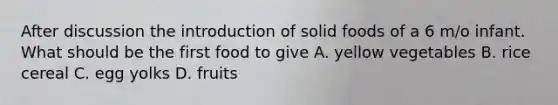 After discussion the introduction of solid foods of a 6 m/o infant. What should be the first food to give A. yellow vegetables B. rice cereal C. egg yolks D. fruits