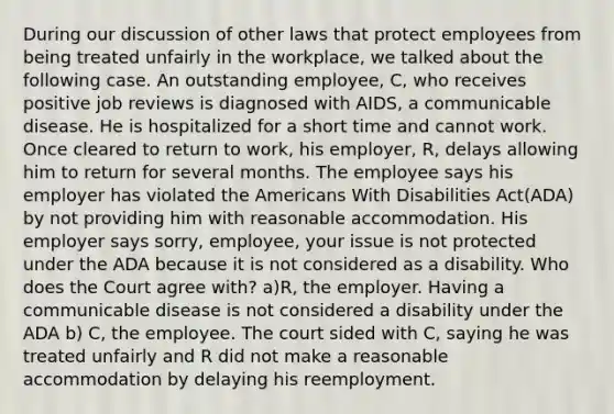 During our discussion of other laws that protect employees from being treated unfairly in the workplace, we talked about the following case. An outstanding employee, C, who receives positive job reviews is diagnosed with AIDS, a communicable disease. He is hospitalized for a short time and cannot work. Once cleared to return to work, his employer, R, delays allowing him to return for several months. The employee says his employer has violated the Americans With Disabilities Act(ADA) by not providing him with reasonable accommodation. His employer says sorry, employee, your issue is not protected under the ADA because it is not considered as a disability. Who does the Court agree with? a)R, the employer. Having a communicable disease is not considered a disability under the ADA b) C, the employee. The court sided with C, saying he was treated unfairly and R did not make a reasonable accommodation by delaying his reemployment.