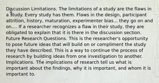 Discussion Limitations. The limitations of a study are the flaws in a study. Every study has them. Flaws in the design, participant attrition, history, maturation, experimenter bias... they go on and on.... If a researcher recognizes a flaw in their study, they are obligated to explain that it is there in the discussion section. Future Research Questions. This is the researcher's opportunity to pose future ideas that will build on or compliment the study they have described. This is a way to continue the process of research by building ideas from one investigation to another. Implications. The implications of research tell us what is important about the findings, why it is important, and whom it is important to.