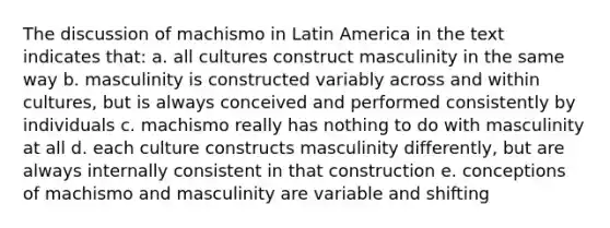 The discussion of machismo in Latin America in the text indicates that: a. all cultures construct masculinity in the same way b. masculinity is constructed variably across and within cultures, but is always conceived and performed consistently by individuals c. machismo really has nothing to do with masculinity at all d. each culture constructs masculinity differently, but are always internally consistent in that construction e. conceptions of machismo and masculinity are variable and shifting