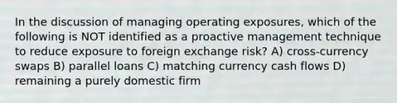 In the discussion of managing operating exposures, which of the following is NOT identified as a proactive management technique to reduce exposure to foreign exchange risk? A) cross-currency swaps B) parallel loans C) matching currency cash flows D) remaining a purely domestic firm