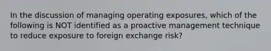 In the discussion of managing operating exposures, which of the following is NOT identified as a proactive management technique to reduce exposure to foreign exchange risk?