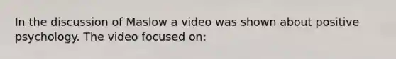 In the discussion of Maslow a video was shown about positive psychology. The video focused on: