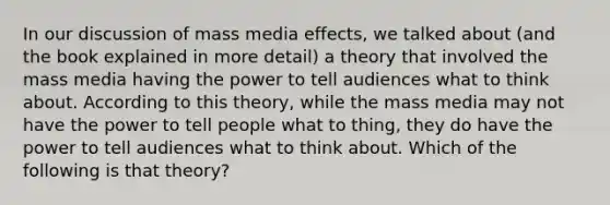 In our discussion of mass media effects, we talked about (and the book explained in more detail) a theory that involved the mass media having the power to tell audiences what to think about. According to this theory, while the mass media may not have the power to tell people what to thing, they do have the power to tell audiences what to think about. Which of the following is that theory?