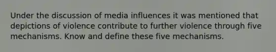 Under the discussion of media influences it was mentioned that depictions of violence contribute to further violence through five mechanisms. Know and define these five mechanisms.